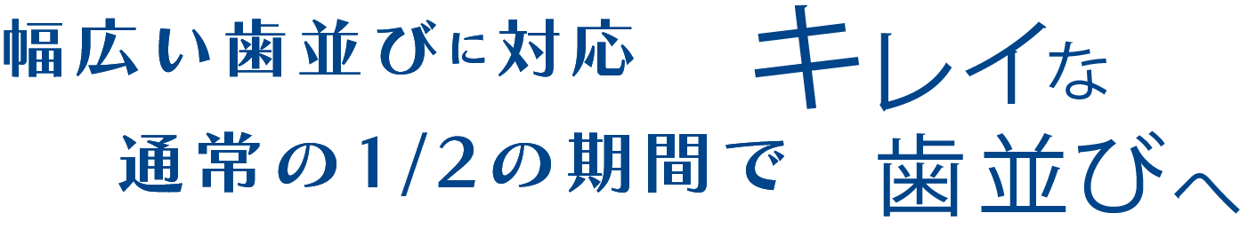 幅広い歯並びに対応 通常の1/2の期間で キレイな歯並びへ